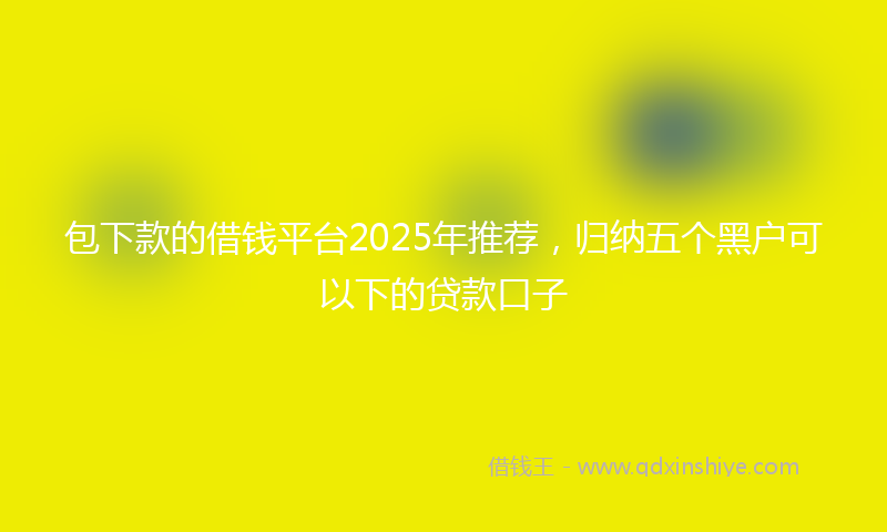 包下款的借钱平台2025年推荐，归纳五个黑户可以下的贷款口子