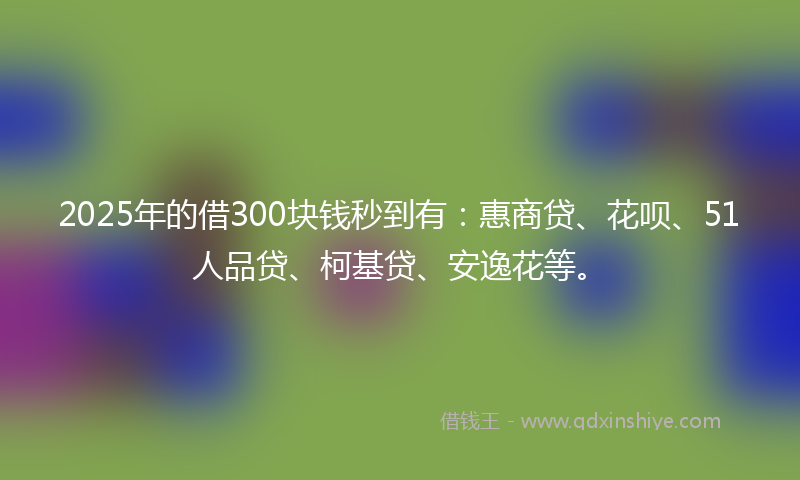 2025年的借300块钱秒到有：惠商贷、花呗、51人品贷、柯基贷、安逸花等。