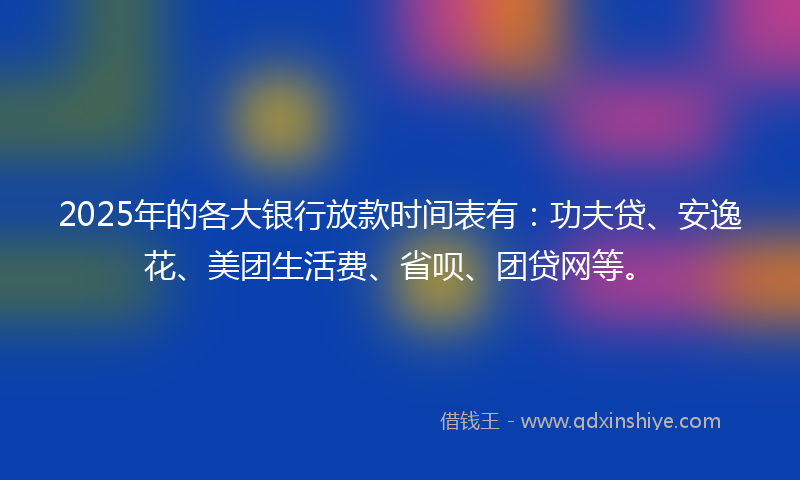 2025年的各大银行放款时间表有：功夫贷、安逸花、美团生活费、省呗、团贷网等。
