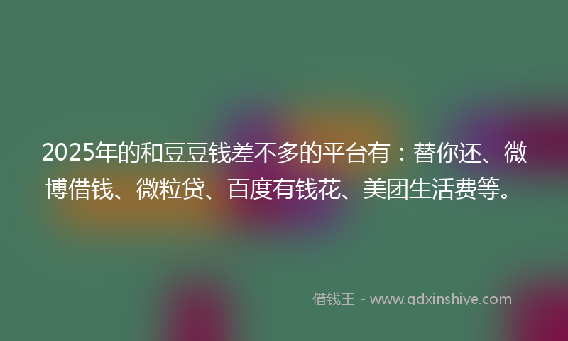 2025年的和豆豆钱差不多的平台有：替你还、微博借钱、微粒贷、百度有钱花、美团生活费等。