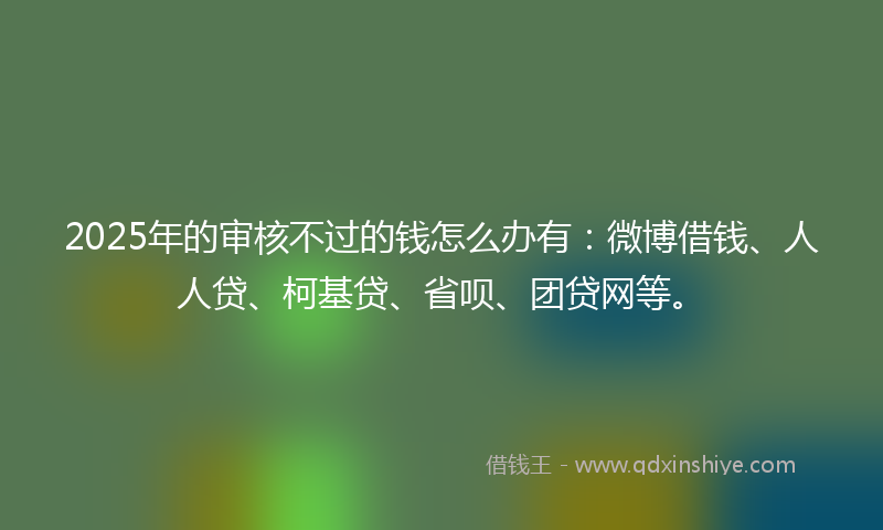 2025年的审核不过的钱怎么办有：微博借钱、人人贷、柯基贷、省呗、团贷网等。