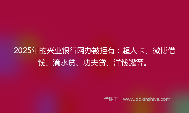 2025年的兴业银行网办被拒有：超人卡、微博借钱、滴水贷、功夫贷、洋钱罐等。