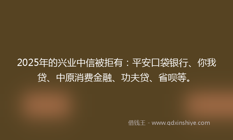 2025年的兴业中信被拒有：平安口袋银行、你我贷、中原消费金融、功夫贷、省呗等。