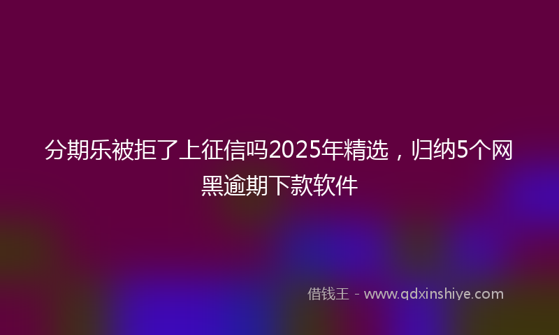 分期乐被拒了上征信吗2025年精选，归纳5个网黑逾期下款软件