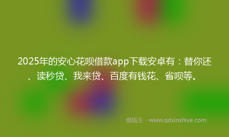 2025年的安心花呗借款app下载安卓有：替你还、读秒贷、我来贷、百度有钱花、省呗等。