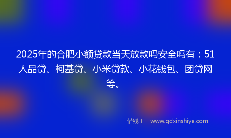 2025年的合肥小额贷款当天放款吗安全吗有：51人品贷、柯基贷、小米贷款、小花钱包、团贷网等。