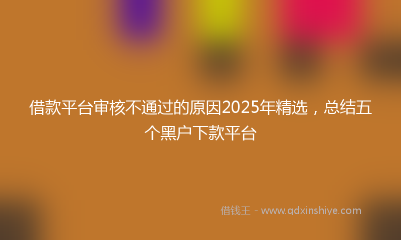 借款平台审核不通过的原因2025年精选，总结五个黑户下款平台