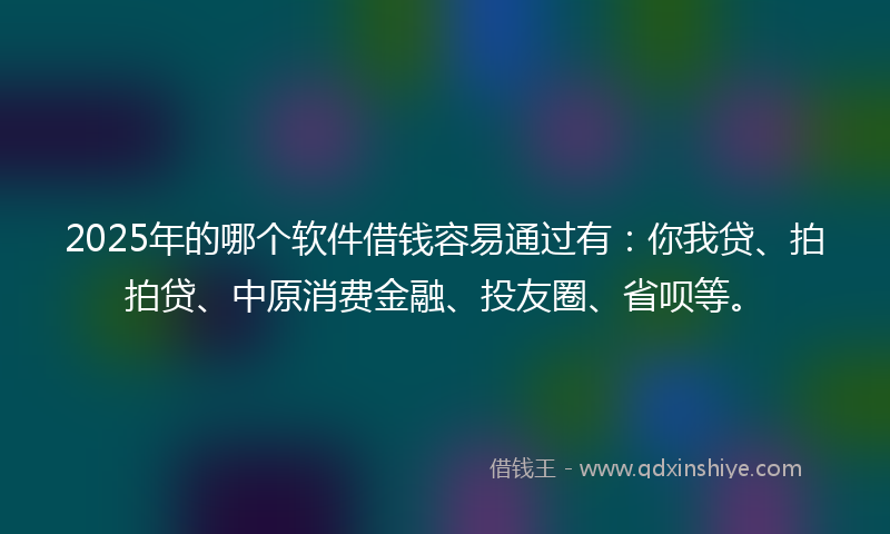 2025年的哪个软件借钱容易通过有：你我贷、拍拍贷、中原消费金融、投友圈、省呗等。