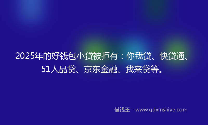 2025年的好钱包小贷被拒有：你我贷、快贷通、51人品贷、京东金融、我来贷等。
