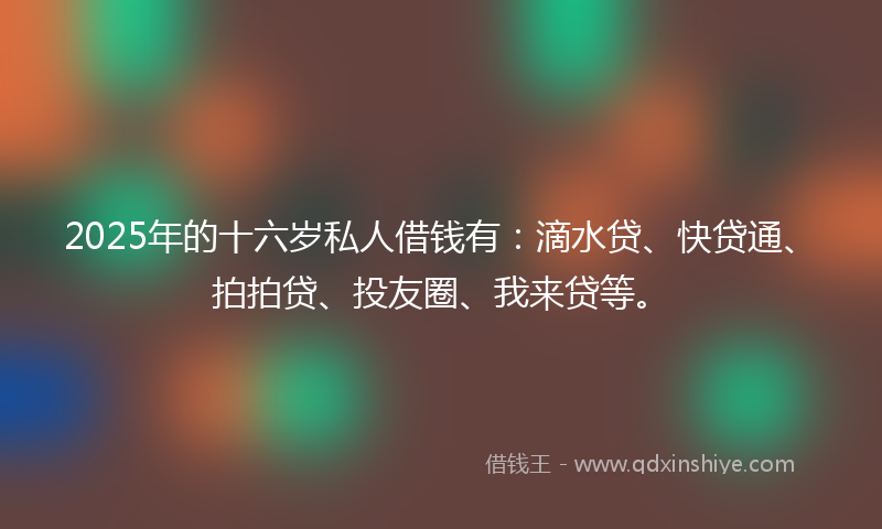 2025年的十六岁私人借钱有：滴水贷、快贷通、拍拍贷、投友圈、我来贷等。