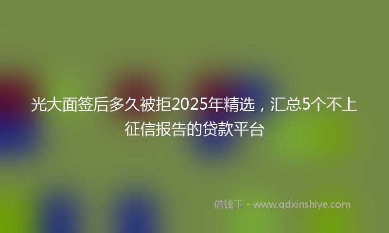 光大面签后多久被拒2025年精选，汇总5个不上征信报告的贷款平台