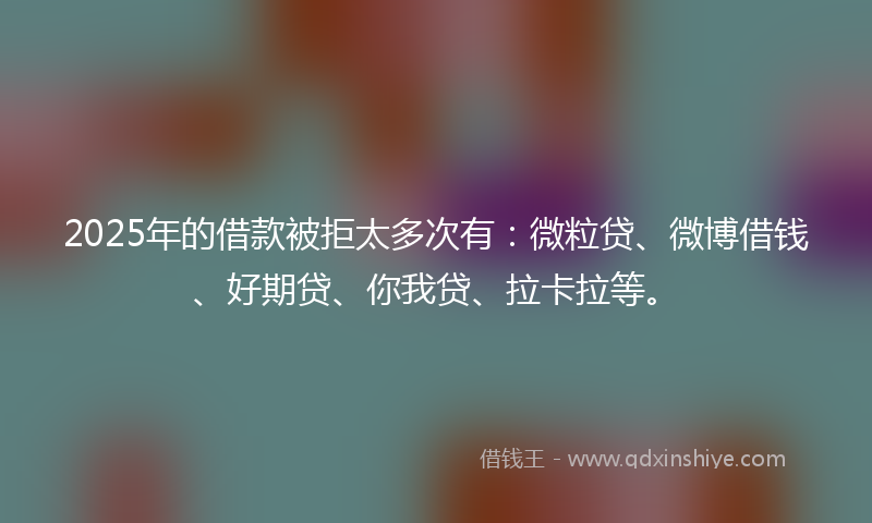 2025年的借款被拒太多次有：微粒贷、微博借钱、好期贷、你我贷、拉卡拉等。