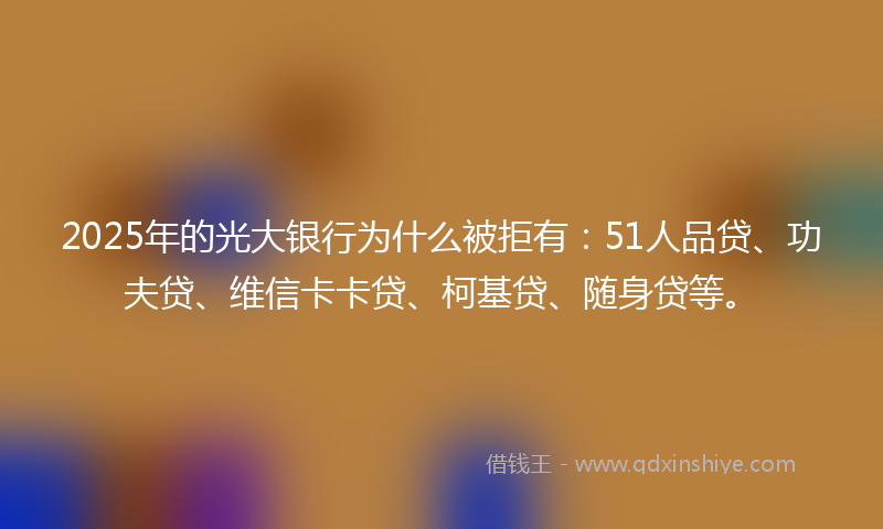 2025年的光大银行为什么被拒有：51人品贷、功夫贷、维信卡卡贷、柯基贷、随身贷等。