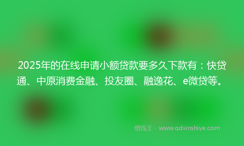 2025年的在线申请小额贷款要多久下款有：快贷通、中原消费金融、投友圈、融逸花、e微贷等。