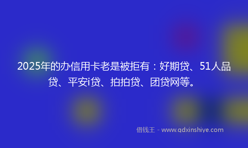 2025年的办信用卡老是被拒有：好期贷、51人品贷、平安i贷、拍拍贷、团贷网等。