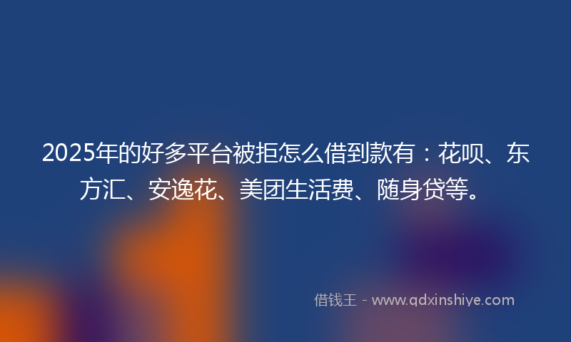 2025年的好多平台被拒怎么借到款有：花呗、东方汇、安逸花、美团生活费、随身贷等。