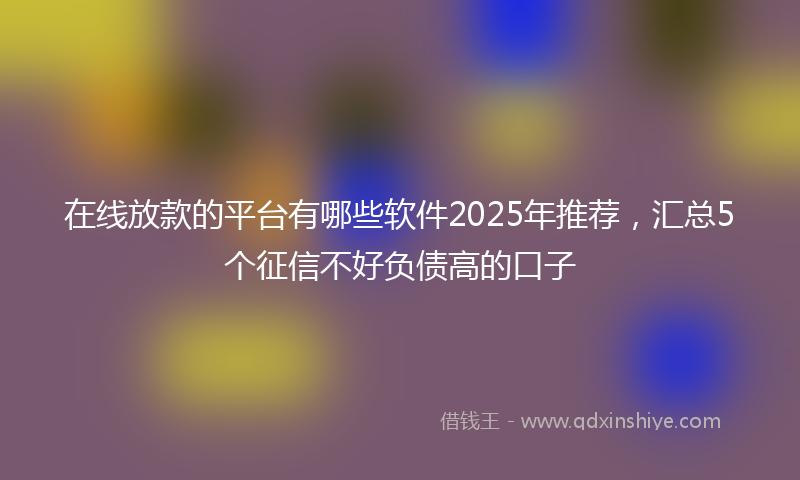 在线放款的平台有哪些软件2025年推荐，汇总5个征信不好负债高的口子