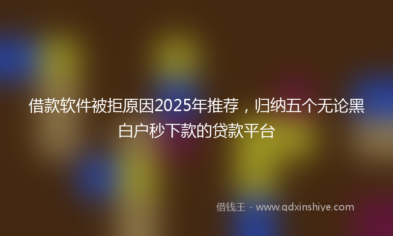 借款软件被拒原因2025年推荐，归纳五个无论黑白户秒下款的贷款平台