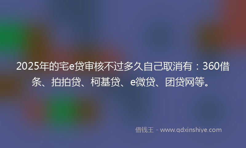 2025年的宅e贷审核不过多久自己取消有：360借条、拍拍贷、柯基贷、e微贷、团贷网等。