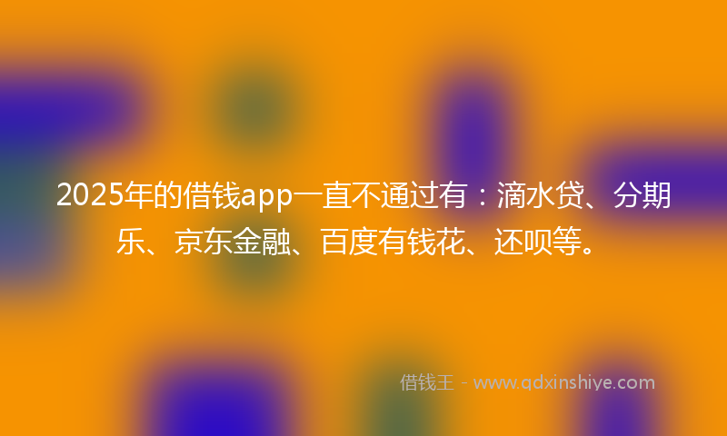 2025年的借钱app一直不通过有：滴水贷、分期乐、京东金融、百度有钱花、还呗等。