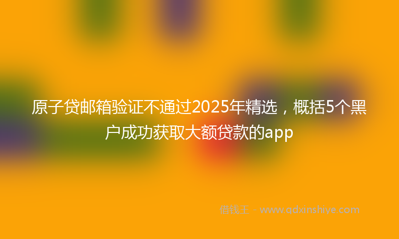 原子贷邮箱验证不通过2025年精选，概括5个黑户成功获取大额贷款的app