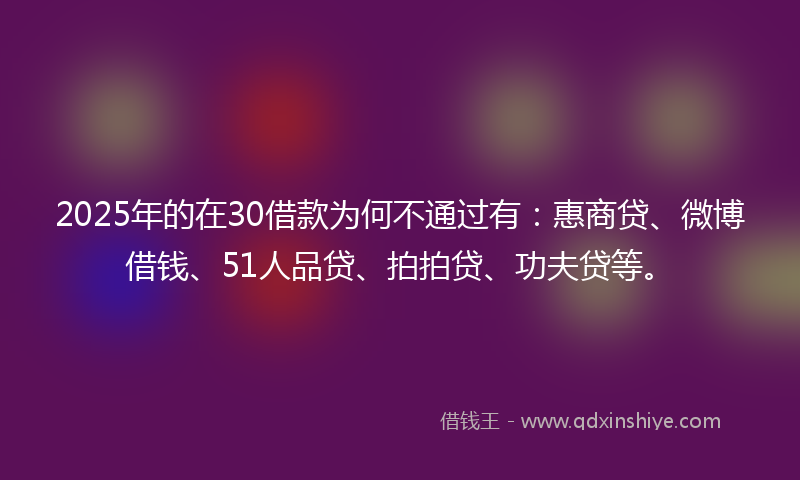 2025年的在30借款为何不通过有：惠商贷、微博借钱、51人品贷、拍拍贷、功夫贷等。