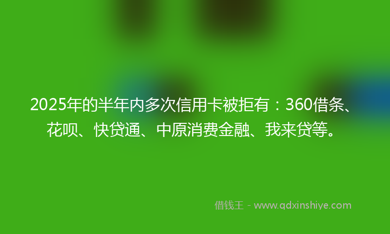 2025年的半年内多次信用卡被拒有：360借条、花呗、快贷通、中原消费金融、我来贷等。