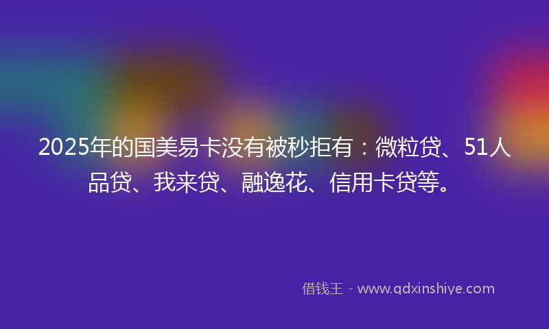 2025年的国美易卡没有被秒拒有：微粒贷、51人品贷、我来贷、融逸花、信用卡贷等。
