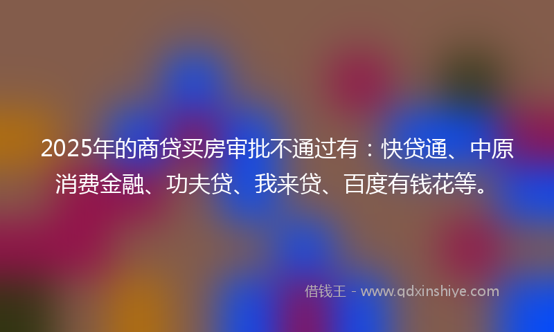 2025年的商贷买房审批不通过有：快贷通、中原消费金融、功夫贷、我来贷、百度有钱花等。