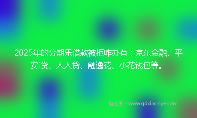 2025年的分期乐借款被拒咋办有：京东金融、平安i贷、人人贷、融逸花、小花钱包等。