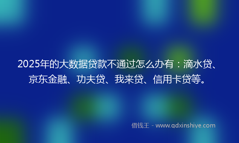 2025年的大数据贷款不通过怎么办有：滴水贷、京东金融、功夫贷、我来贷、信用卡贷等。