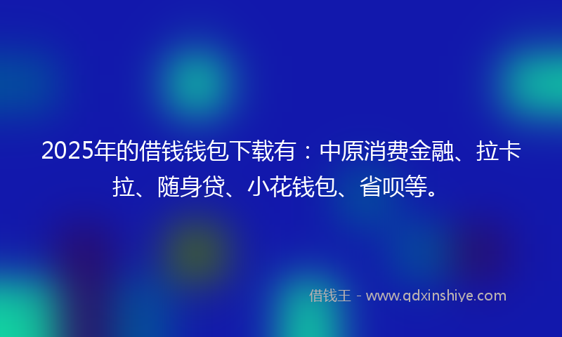 2025年的借钱钱包下载有：中原消费金融、拉卡拉、随身贷、小花钱包、省呗等。