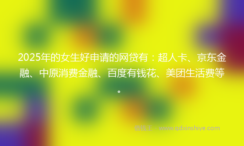 2025年的女生好申请的网贷有：超人卡、京东金融、中原消费金融、百度有钱花、美团生活费等。
