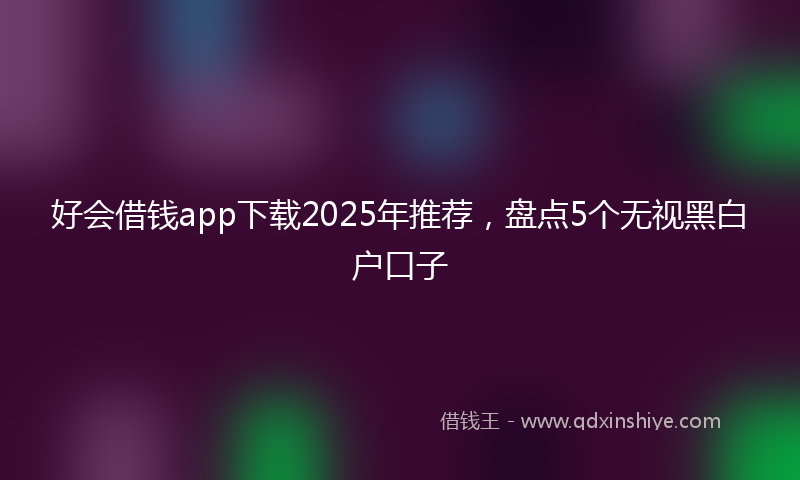 好会借钱app下载2025年推荐，盘点5个无视黑白户口子