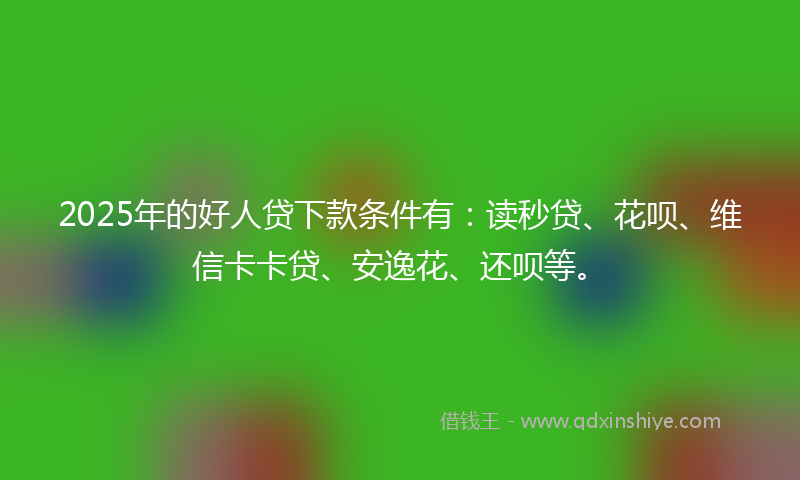 2025年的好人贷下款条件有：读秒贷、花呗、维信卡卡贷、安逸花、还呗等。