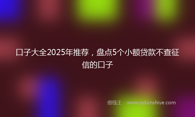 口子大全2025年推荐，盘点5个小额贷款不查征信的口子