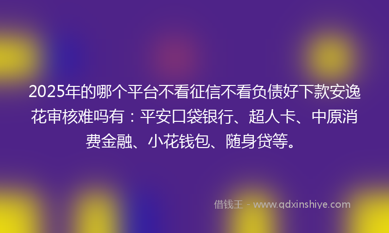 2025年的哪个平台不看征信不看负债好下款安逸花审核难吗有：平安口袋银行、超人卡、中原消费金融、小花钱包、随身贷等。