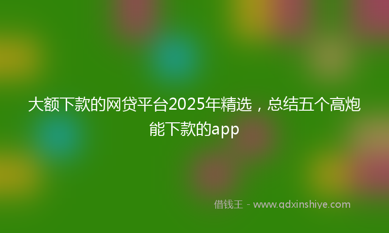 大额下款的网贷平台2025年精选，总结五个高炮能下款的app
