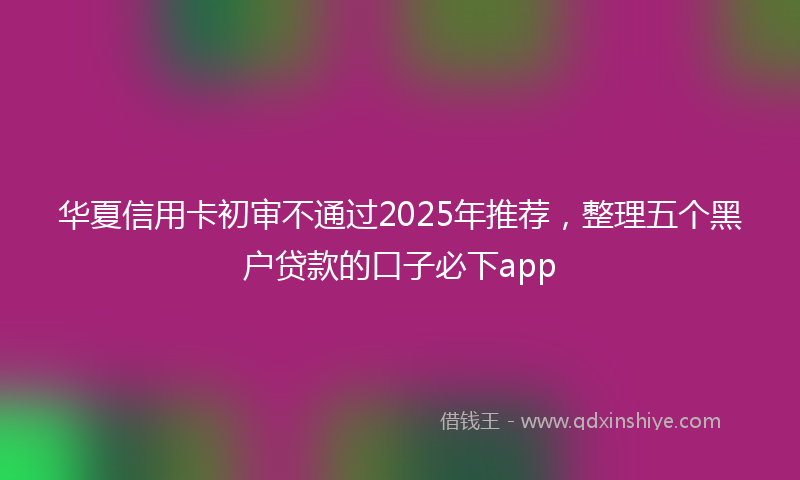 华夏信用卡初审不通过2025年推荐，整理五个黑户贷款的口子必下app