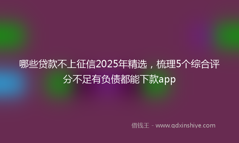 哪些贷款不上征信2025年精选，梳理5个综合评分不足有负债都能下款app