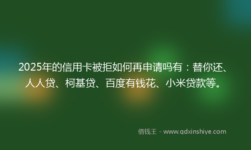 2025年的信用卡被拒如何再申请吗有：替你还、人人贷、柯基贷、百度有钱花、小米贷款等。