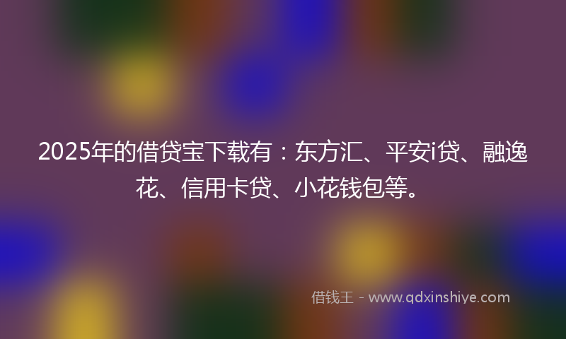 2025年的借贷宝下载有：东方汇、平安i贷、融逸花、信用卡贷、小花钱包等。