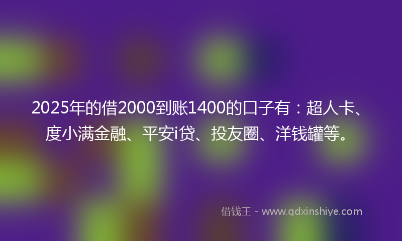2025年的借2000到账1400的口子有：超人卡、度小满金融、平安i贷、投友圈、洋钱罐等。
