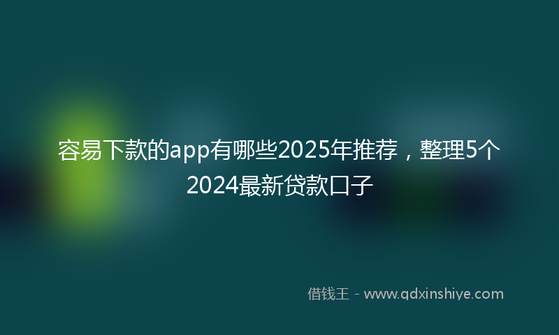 容易下款的app有哪些2025年推荐，整理5个2024最新贷款口子