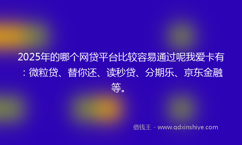 2025年的哪个网贷平台比较容易通过呢我爱卡有：微粒贷、替你还、读秒贷、分期乐、京东金融等。