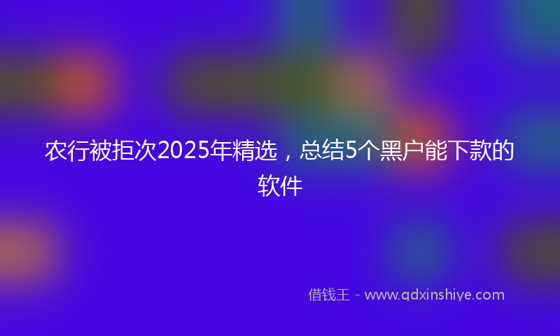农行被拒次2025年精选，总结5个黑户能下款的软件