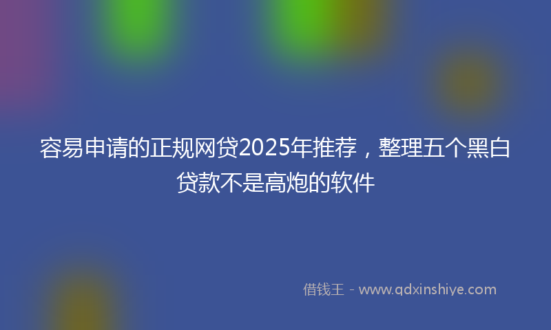 容易申请的正规网贷2025年推荐，整理五个黑白贷款不是高炮的软件