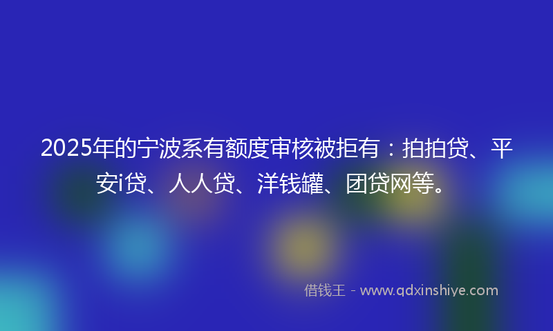 2025年的宁波系有额度审核被拒有：拍拍贷、平安i贷、人人贷、洋钱罐、团贷网等。