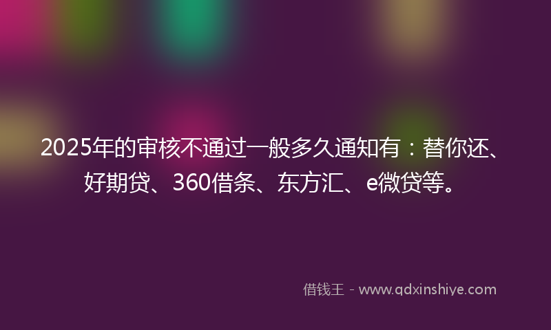 2025年的审核不通过一般多久通知有：替你还、好期贷、360借条、东方汇、e微贷等。