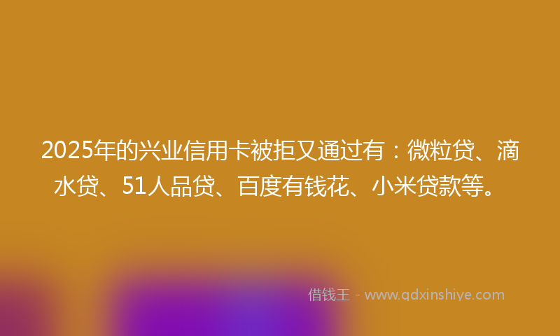 2025年的兴业信用卡被拒又通过有：微粒贷、滴水贷、51人品贷、百度有钱花、小米贷款等。